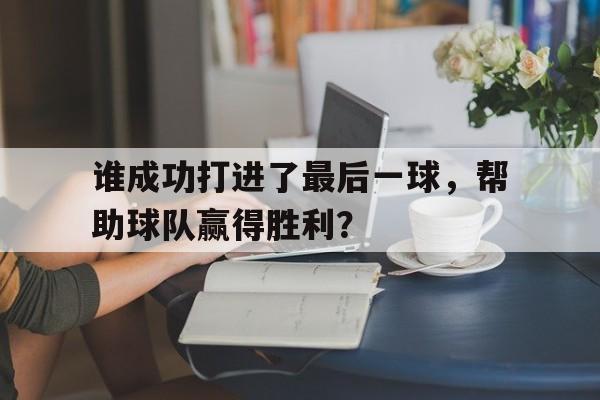 谁成功打进了最后一球，帮助球队赢得胜利？的简单介绍