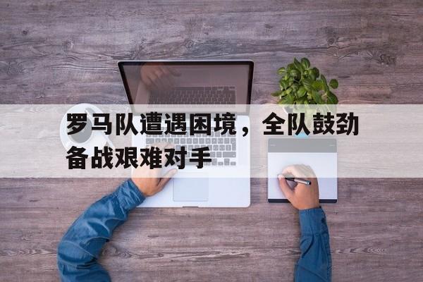 九游官网入口下载-罗马队遭遇困境，全队鼓劲备战艰难对手