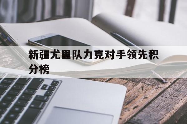 九游娱乐网站-包含新疆尤里队力克对手领先积分榜的词条